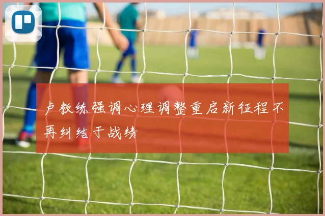 卢教练强调心理调整重启新征程不再纠结于战绩