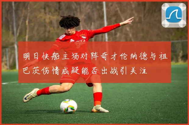 明日快船主场对阵奇才伦纳德与祖巴茨伤情成疑能否出战引关注