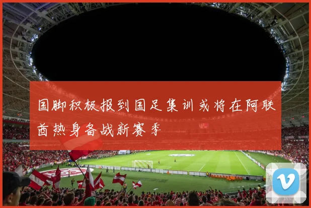 国脚积极报到国足集训或将在阿联酋热身备战新赛季