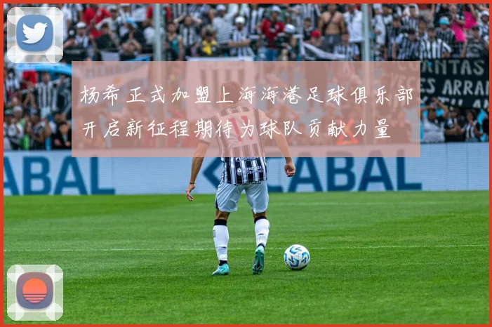 杨希正式加盟上海海港足球俱乐部开启新征程期待为球队贡献力量