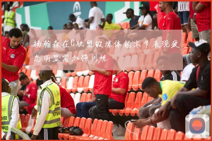 杨瀚森在G联盟锻炼体能末节表现疲态明显需加强训练