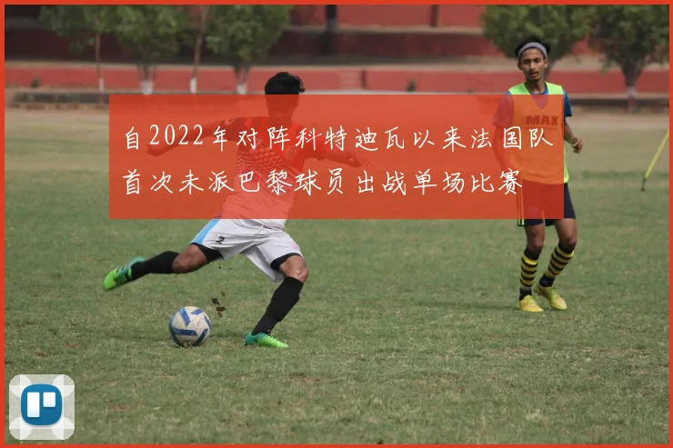 自2022年对阵科特迪瓦以来法国队首次未派巴黎球员出战单场比赛