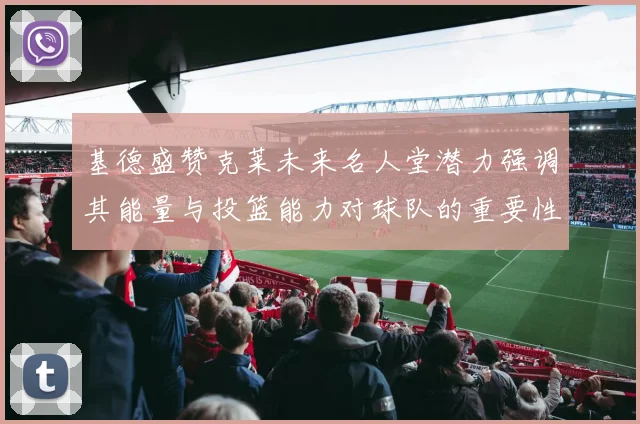 基德盛赞克莱未来名人堂潜力强调其能量与投篮能力对球队的重要性