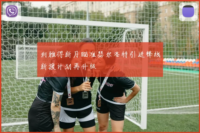 利雅得新月瞄准瑟尔洛特引进锋线新援计划再升级