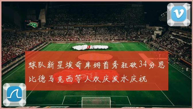 球队新星埃奇库姆首秀狂砍34分恩比德马克西等人欢庆泼水庆祝