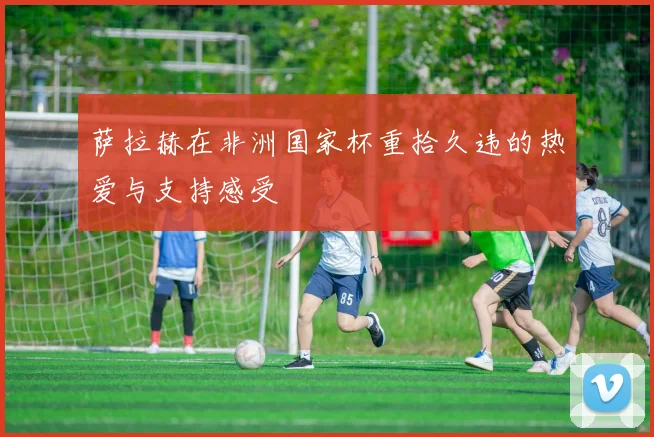萨拉赫在非洲国家杯重拾久违的热爱与支持感受