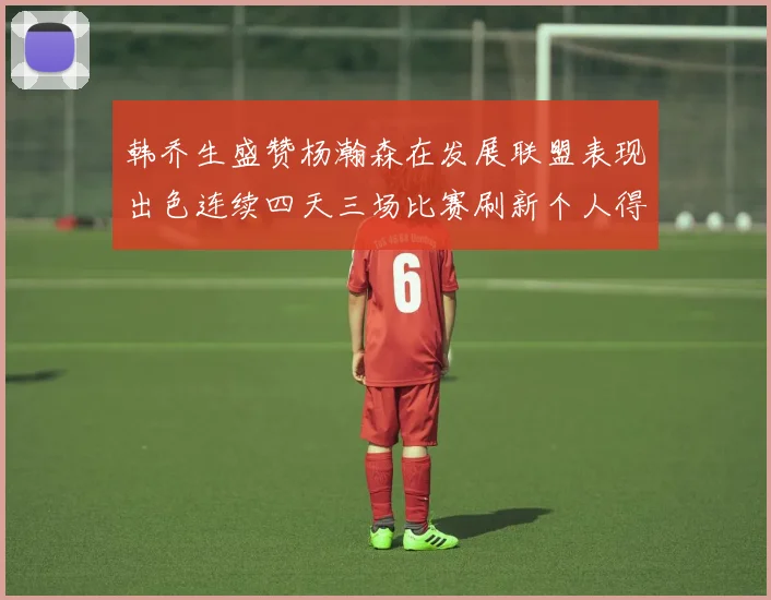 韩乔生盛赞杨瀚森在发展联盟表现出色连续四天三场比赛刷新个人得分与篮板纪录