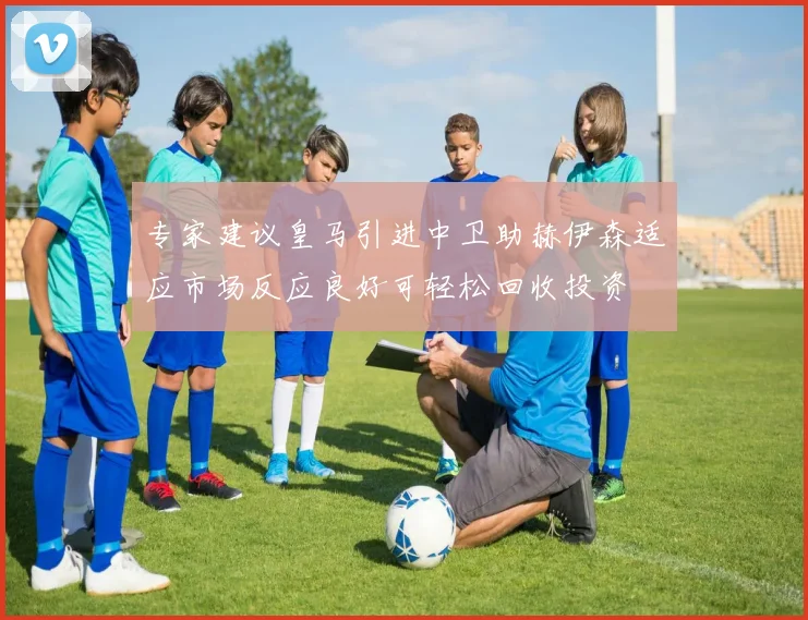 专家建议皇马引进中卫助赫伊森适应市场反应良好可轻松回收投资