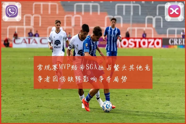 常规赛MVP赔率SGA独占鳌头其他竞争者因伤缺阵影响争夺局势