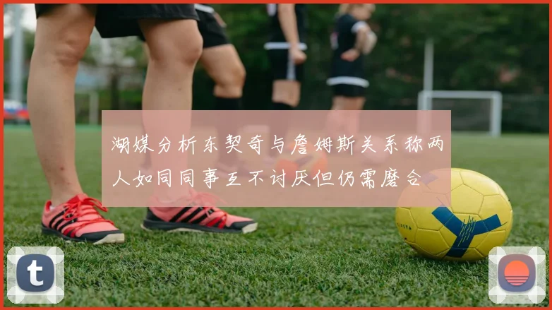 湖媒分析东契奇与詹姆斯关系称两人如同同事互不讨厌但仍需磨合