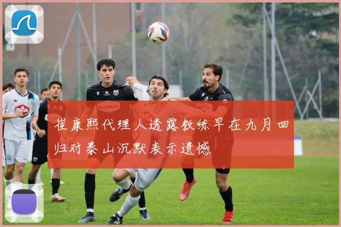 崔康熙代理人透露教练早在九月回归对泰山沉默表示遗憾