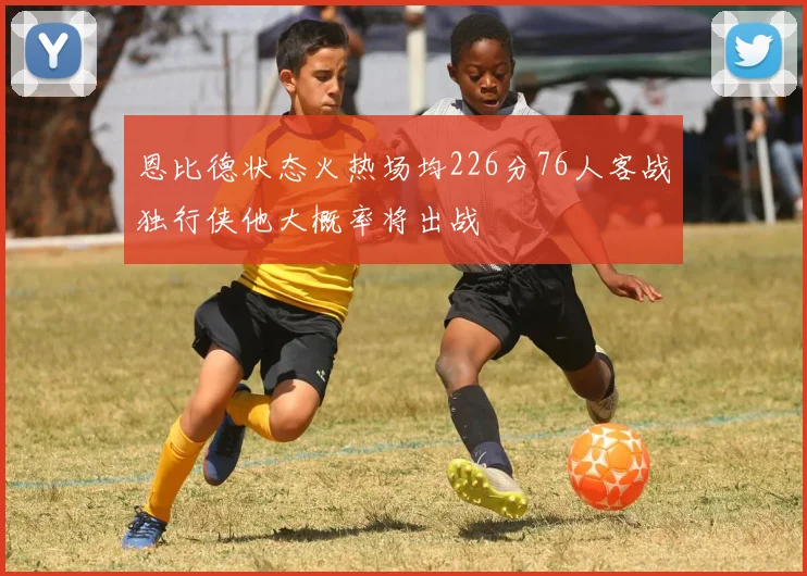 恩比德状态火热场均226分76人客战独行侠他大概率将出战