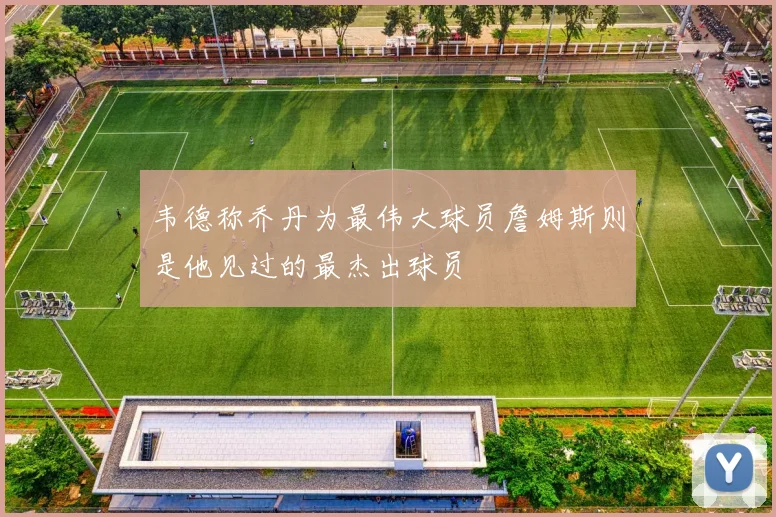 韦德称乔丹为最伟大球员詹姆斯则是他见过的最杰出球员