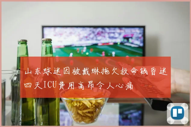 山东球迷因被戴琳拖欠救命钱昏迷四天ICU费用高昂令人心痛