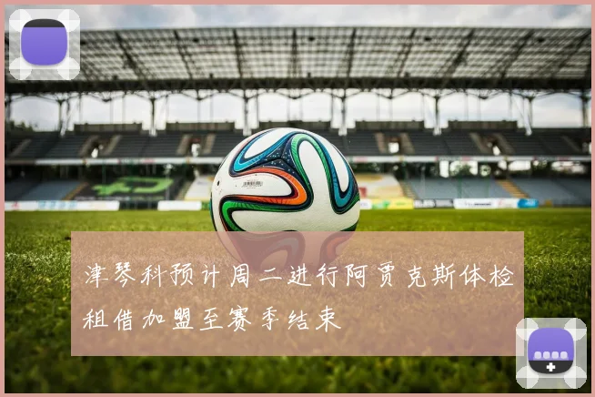 津琴科预计周二进行阿贾克斯体检租借加盟至赛季结束