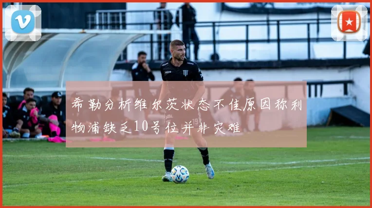 希勒分析维尔茨状态不佳原因称利物浦缺乏10号位并非灾难