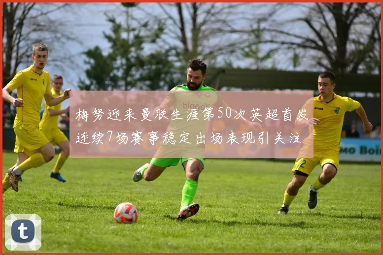 梅努迎来曼联生涯第50次英超首发连续7场赛事稳定出场表现引关注