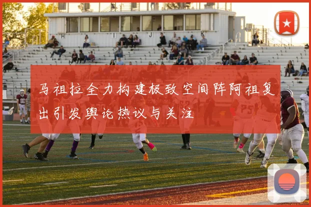 马祖拉全力构建极致空间阵阿祖复出引发舆论热议与关注