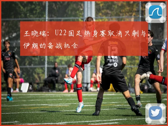 王晓瑞：U22国足热身赛取消只剩与伊朗的备战机会