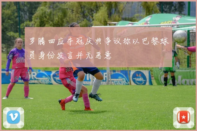 罗腾回应夺冠庆典争议称以巴黎球员身份发言并无恶意