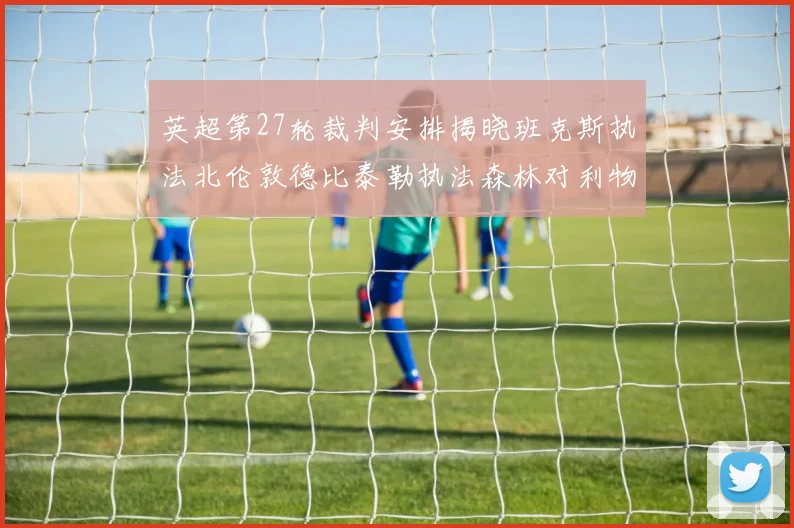 英超第27轮裁判安排揭晓班克斯执法北伦敦德比泰勒执法森林对利物浦