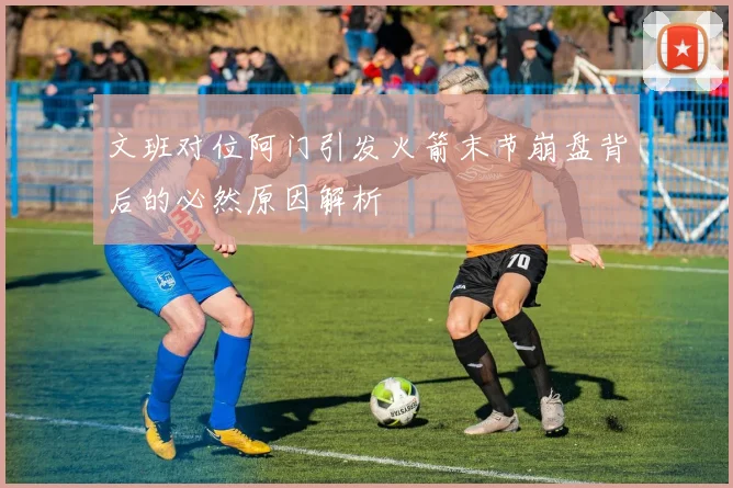 文班对位阿门引发火箭末节崩盘背后的必然原因解析