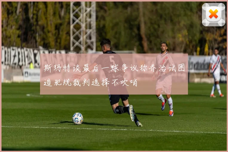 斯玛特谈最后一球争议称乔治试图造犯规裁判选择不吹哨