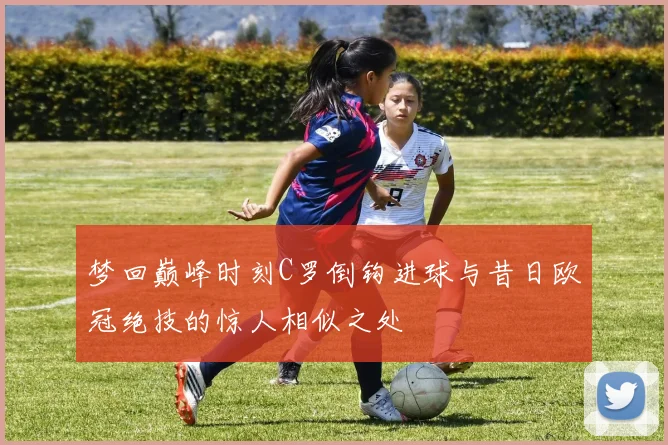 梦回巅峰时刻C罗倒钩进球与昔日欧冠绝技的惊人相似之处